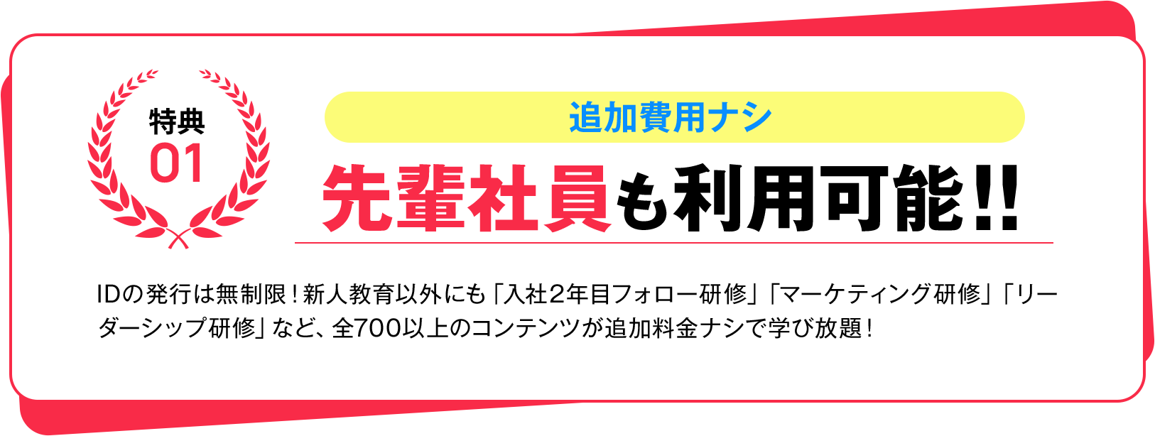 特典01 追加費用ナシ 先輩社員も利用可能!! IDの発行は無制限!新人教育以外にも「入社2年目フォロー研修」「マーケティング研修」「リーダーシップ研修」など、全700以上のコンテンツが追加料金ナシで学び放題!
