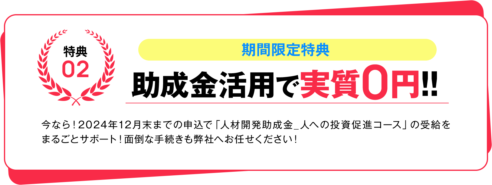特典02 期間限定特典 助成金活用で実質0円!! 今なら!2024年12月末までの申込で「人材開発助成金_人への投資促進コース」の受給をまるごとサポート!面倒な手続きも弊社へお任せください!